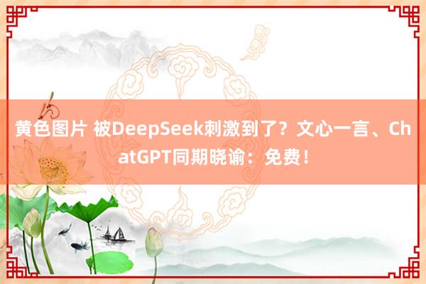 黄色图片 被DeepSeek刺激到了？文心一言、ChatGPT同期晓谕：免费！