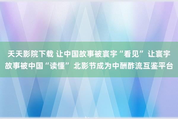 天天影院下载 让中国故事被寰宇“看见” 让寰宇故事被中国“读懂” 北影节成为中酬酢流互鉴平台