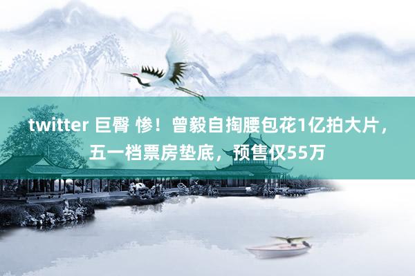twitter 巨臀 惨!曾毅自掏腰包花1亿拍大片,五一档票房垫底,预售仅55万