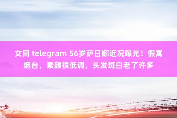 女同 telegram 56岁萨日娜近况曝光！假寓烟台，素颜很低调，头发斑白老了许多