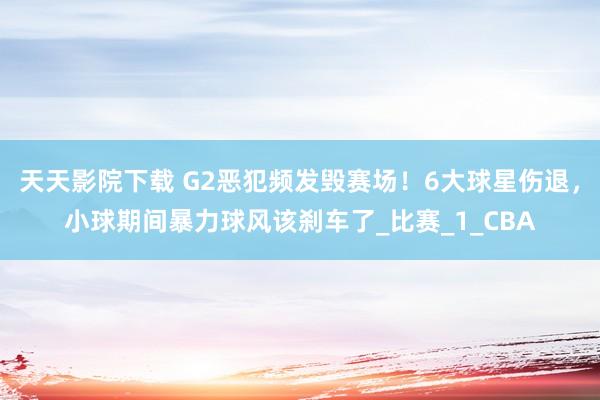 天天影院下载 G2恶犯频发毁赛场！6大球星伤退，小球期间暴力球风该刹车了_比赛_1_CBA