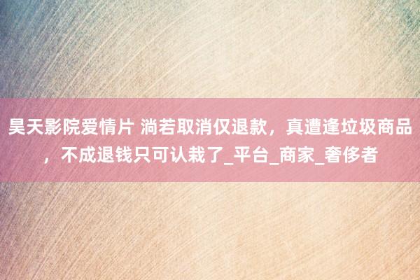 昊天影院爱情片 淌若取消仅退款，真遭逢垃圾商品，不成退钱只可认栽了_平台_商家_奢侈者