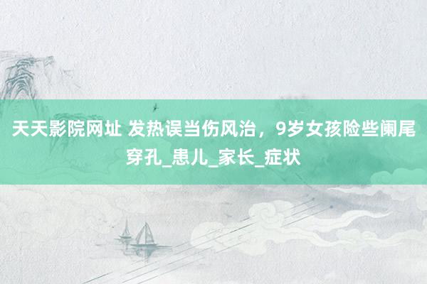 天天影院网址 发热误当伤风治，9岁女孩险些阑尾穿孔_患儿_家长_症状