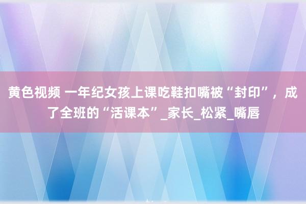 黄色视频 一年纪女孩上课吃鞋扣嘴被“封印”，成了全班的“活课本”_家长_松紧_嘴唇