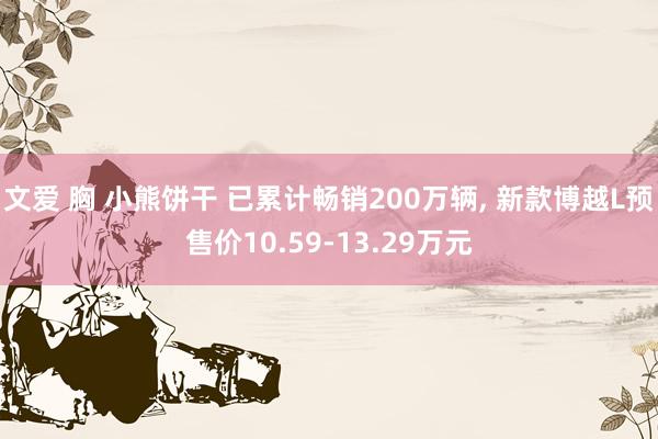 文爱 胸 小熊饼干 已累计畅销200万辆, 新款博越L预售价10.59-13.29万元
