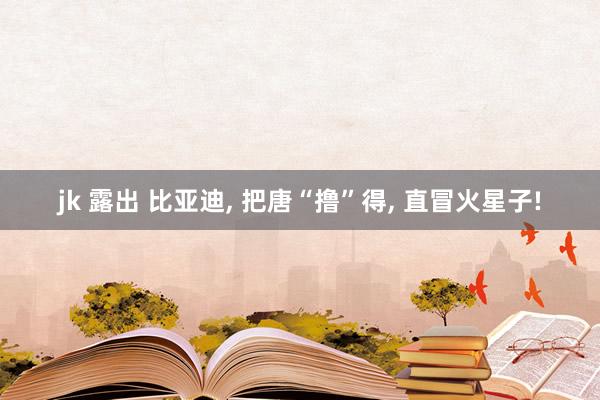 jk 露出 比亚迪， 把唐“撸”得， 直冒火星子!