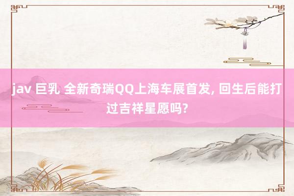 jav 巨乳 全新奇瑞QQ上海车展首发， 回生后能打过吉祥星愿吗?