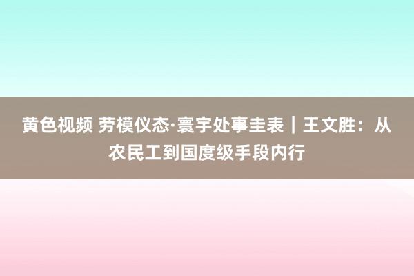 黄色视频 劳模仪态·寰宇处事圭表｜王文胜：从农民工到国度级手段内行