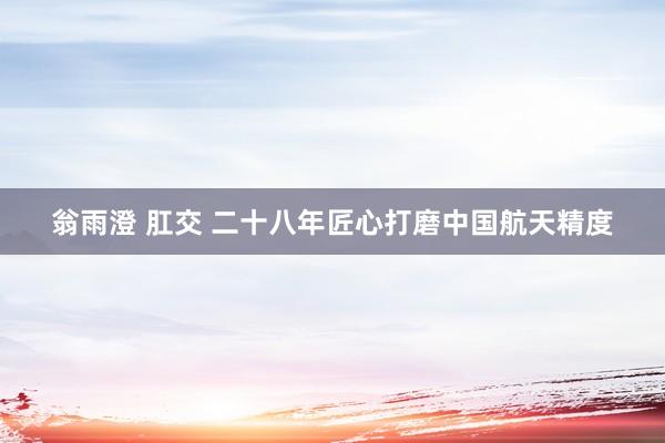 翁雨澄 肛交 二十八年匠心打磨中国航天精度