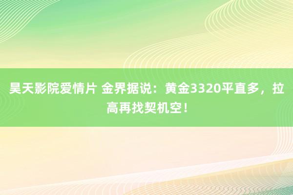 昊天影院爱情片 金界据说：黄金3320平直多，拉高再找契机空！