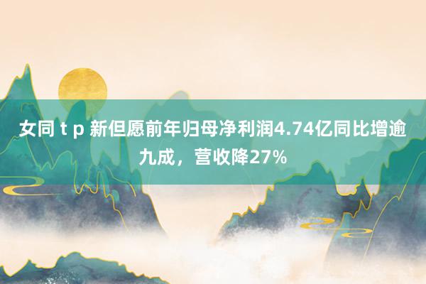 女同 t p 新但愿前年归母净利润4.74亿同比增逾九成，营收降27%