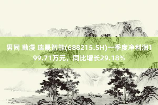 男同 動漫 瑞晟智能(688215.SH)一季度净利润199.71万元，同比增长29.18%