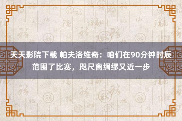 天天影院下载 帕夫洛维奇：咱们在90分钟时辰范围了比赛，咫尺离绸缪又近一步