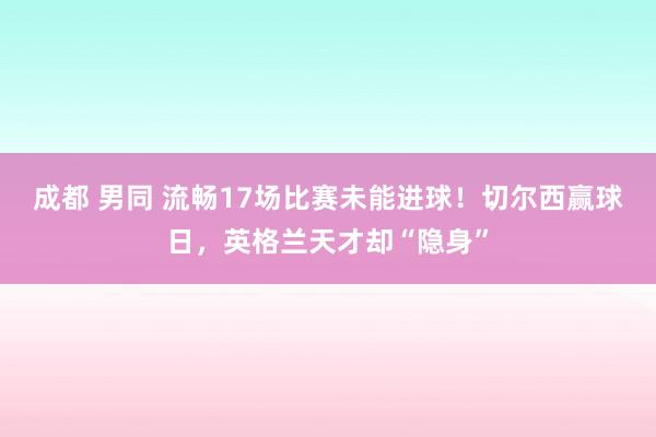 成都 男同 流畅17场比赛未能进球！切尔西赢球日，英格兰天才却“隐身”