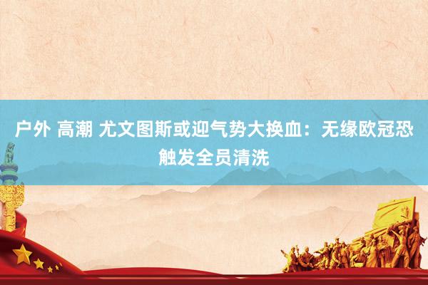 户外 高潮 尤文图斯或迎气势大换血:无缘欧冠恐触发全员清洗