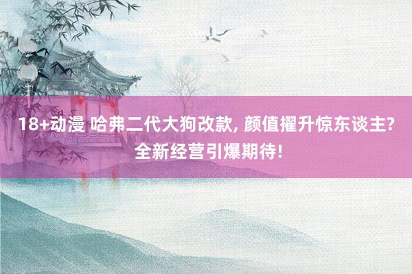 18+动漫 哈弗二代大狗改款, 颜值擢升惊东谈主? 全新经营引爆期待!