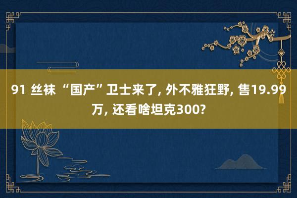 91 丝袜 “国产”卫士来了, 外不雅狂野, 售19.99万, 还看啥坦克300?