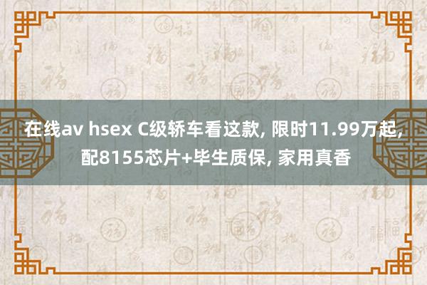 在线av hsex C级轿车看这款， 限时11.99万起， 配8155芯片+毕生质保， 家用真香