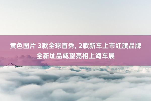 黄色图片 3款全球首秀， 2款新车上市红旗品牌全新址品威望亮相上海车展