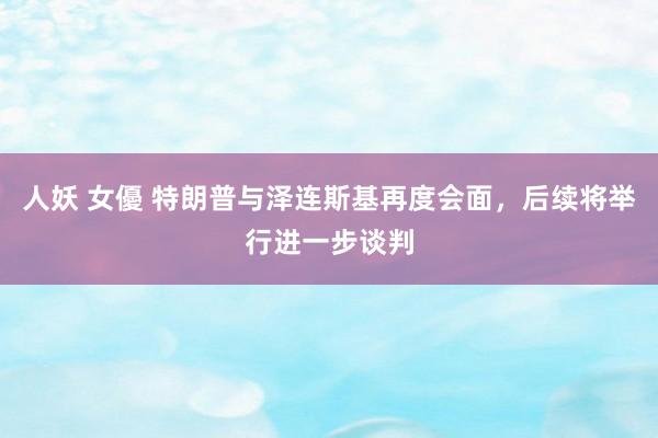 人妖 女優 特朗普与泽连斯基再度会面，后续将举行进一步谈判