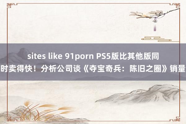 sites like 91porn PS5版比其他版同时卖得快！分析公司谈《夺宝奇兵：陈旧之圈》销量