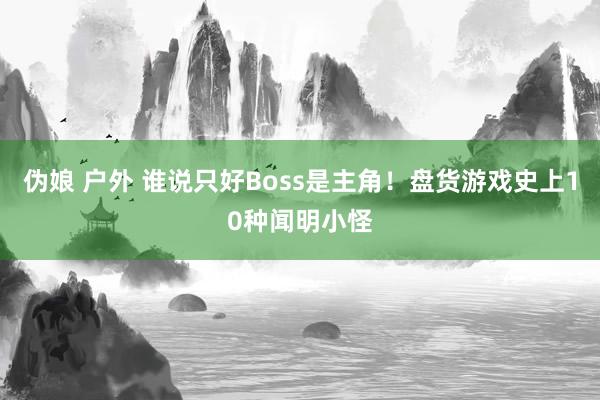 伪娘 户外 谁说只好Boss是主角！盘货游戏史上10种闻明小怪