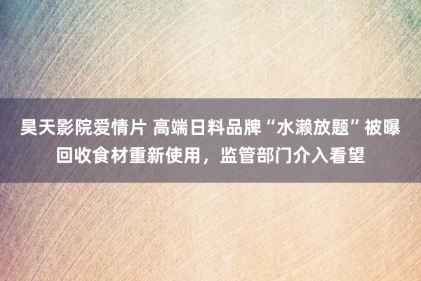昊天影院爱情片 高端日料品牌“水濑放题”被曝回收食材重新使用，监管部门介入看望