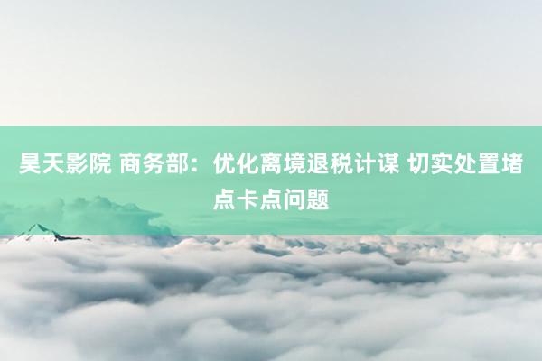昊天影院 商务部：优化离境退税计谋 切实处置堵点卡点问题
