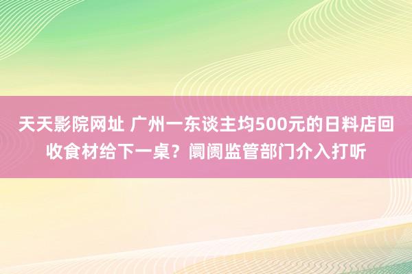 天天影院网址 广州一东谈主均500元的日料店回收食材给下一桌？阛阓监管部门介入打听