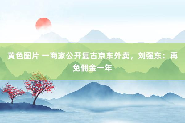 黄色图片 一商家公开复古京东外卖，刘强东：再免佣金一年