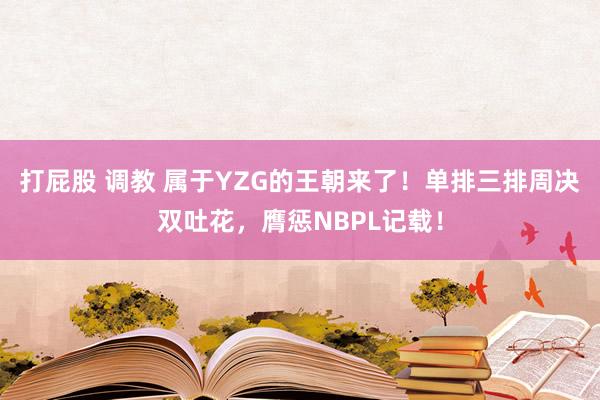 打屁股 调教 属于YZG的王朝来了！单排三排周决双吐花，膺惩NBPL记载！