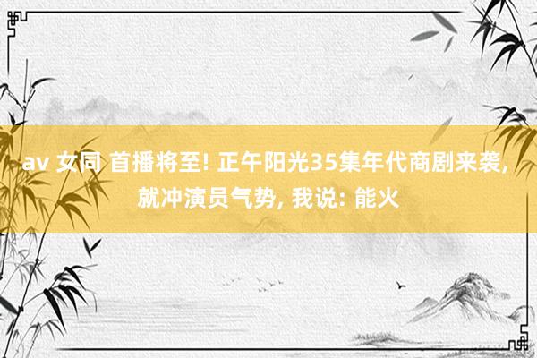 av 女同 首播将至! 正午阳光35集年代商剧来袭， 就冲演员气势， 我说: 能火