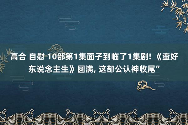 高合 自慰 10部第1集面子到临了1集剧! 《蛮好东说念主生》圆满， 这部公认神收尾”