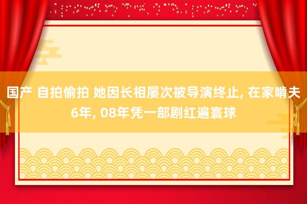 国产 自拍偷拍 她因长相屡次被导演终止， 在家啃夫6年， 08年凭一部剧红遍寰球