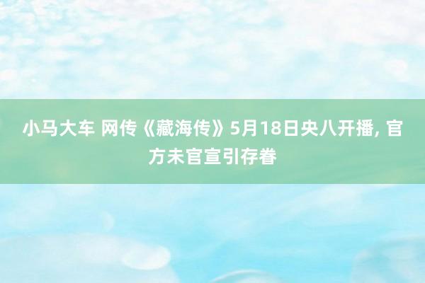 小马大车 网传《藏海传》5月18日央八开播, 官方未官宣引存眷