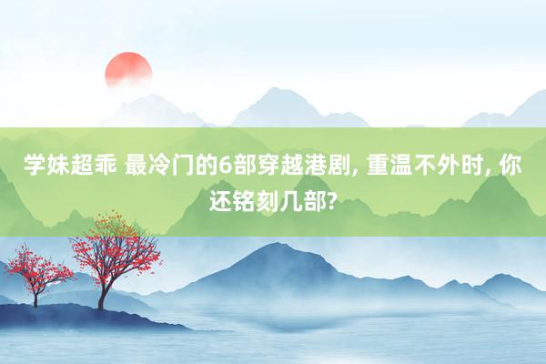 学妹超乖 最冷门的6部穿越港剧, 重温不外时, 你还铭刻几部?