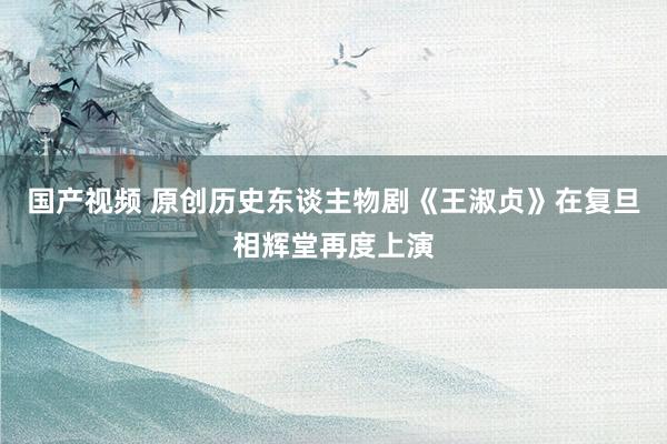 国产视频 原创历史东谈主物剧《王淑贞》在复旦相辉堂再度上演