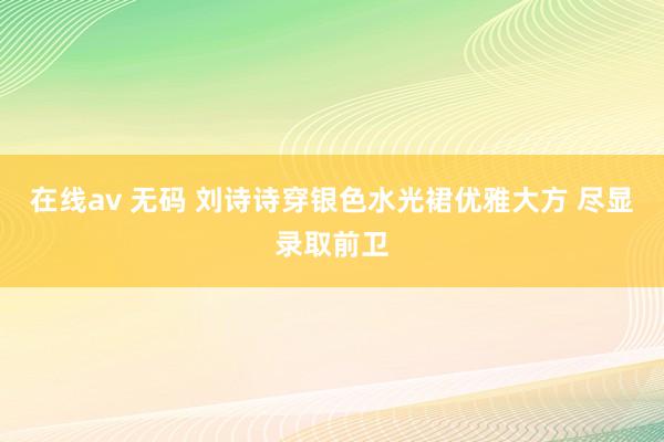 在线av 无码 刘诗诗穿银色水光裙优雅大方 尽显录取前卫