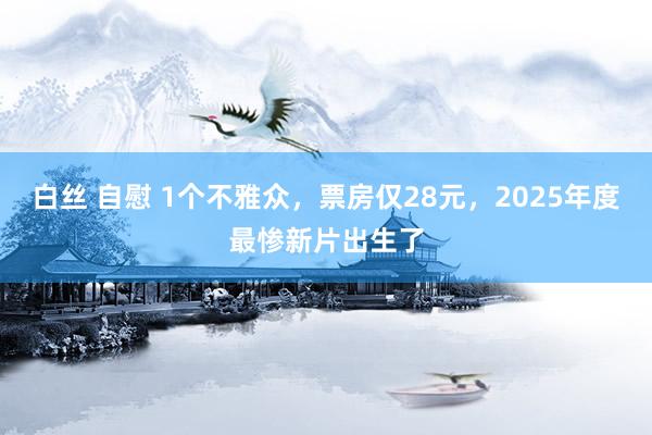 白丝 自慰 1个不雅众，票房仅28元，2025年度最惨新片出生了