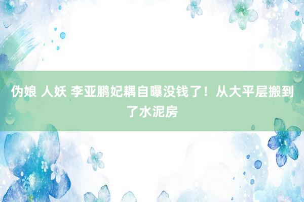 伪娘 人妖 李亚鹏妃耦自曝没钱了！从大平层搬到了水泥房