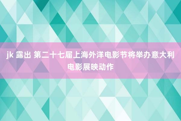 jk 露出 第二十七届上海外洋电影节将举办意大利电影展映动作