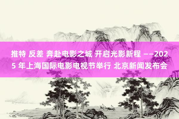 推特 反差 奔赴电影之城 开启光影新程 ——2025 年上海国际电影电视节举行 北京新闻发布会