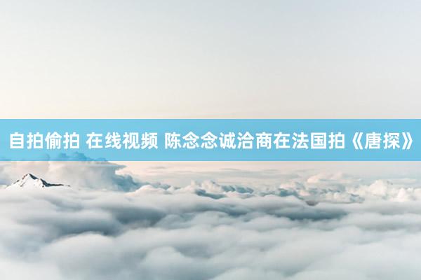 自拍偷拍 在线视频 陈念念诚洽商在法国拍《唐探》