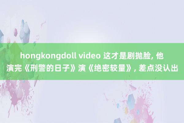 hongkongdoll video 这才是剧抛脸， 他演完《刑警的日子》演《绝密较量》， 差点没认出