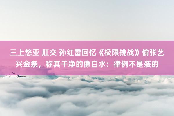 三上悠亚 肛交 孙红雷回忆《极限挑战》偷张艺兴金条，称其干净的像白水：律例不是装的