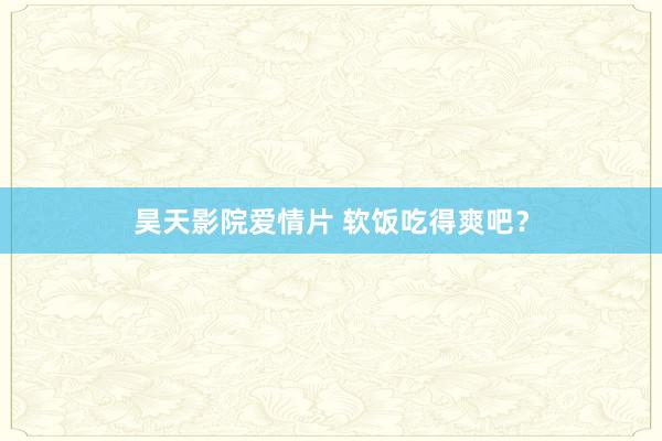 昊天影院爱情片 软饭吃得爽吧？