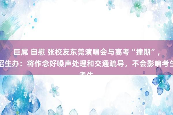巨屌 自慰 张校友东莞演唱会与高考“撞期”,招生办:将作念好噪声处理和交通疏导,不会影响考生