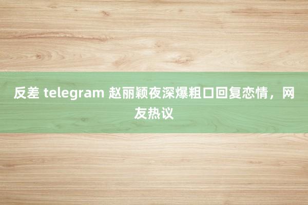 反差 telegram 赵丽颖夜深爆粗口回复恋情，网友热议