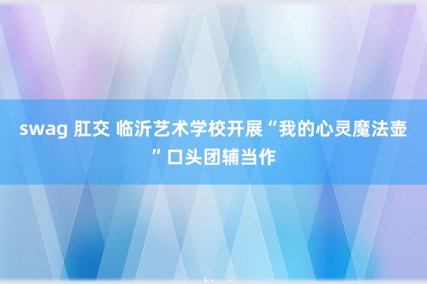 swag 肛交 临沂艺术学校开展“我的心灵魔法壶”口头团辅当作