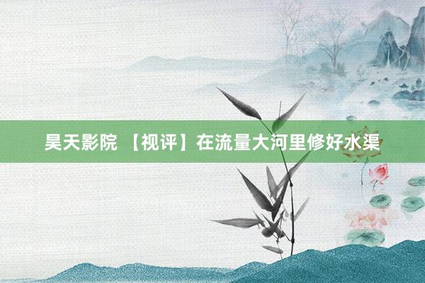 昊天影院 【视评】在流量大河里修好水渠